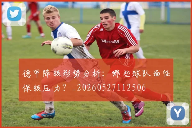 德甲降级形势分析：哪些球队面临保级压力？_20260527112506
