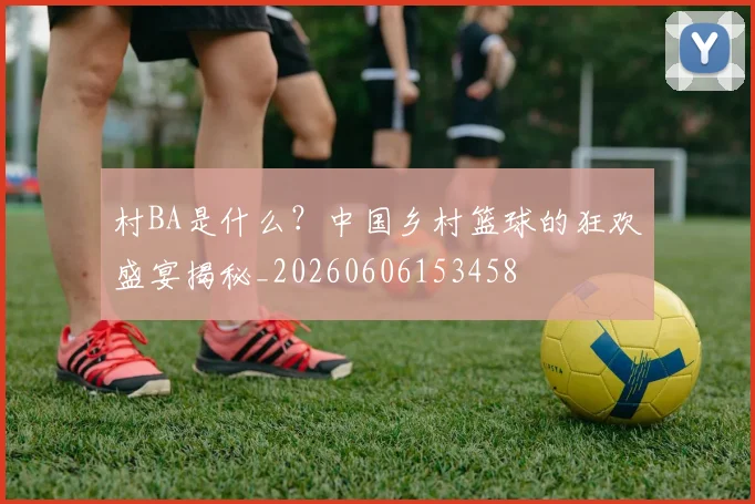 村BA是什么？中国乡村篮球的狂欢盛宴揭秘_20260606153458