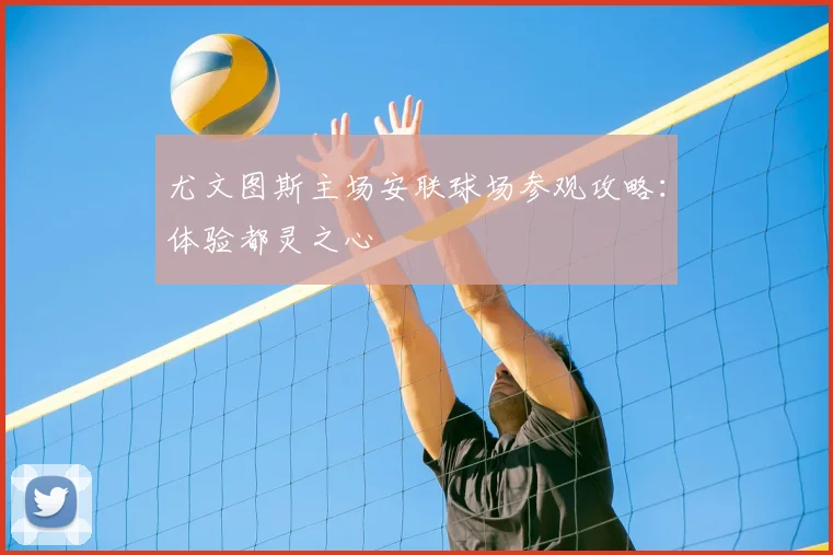 尤文图斯主场安联球场参观攻略：体验都灵之心
