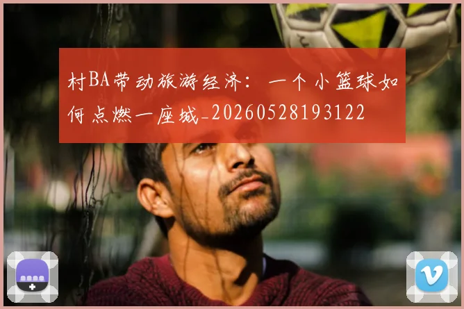 村BA带动旅游经济：一个小篮球如何点燃一座城_20260528193122