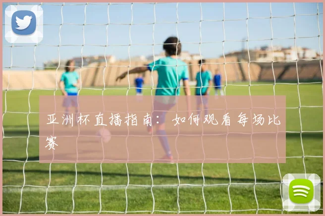 亚洲杯直播指南：如何观看每场比赛