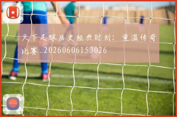 天下足球历史经典时刻：重温传奇比赛_20260606153026