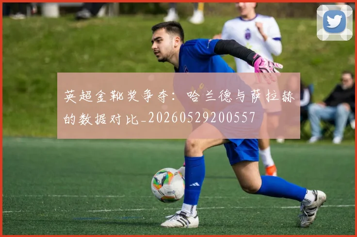 英超金靴奖争夺:哈兰德与萨拉赫的数据对比_20260529200557