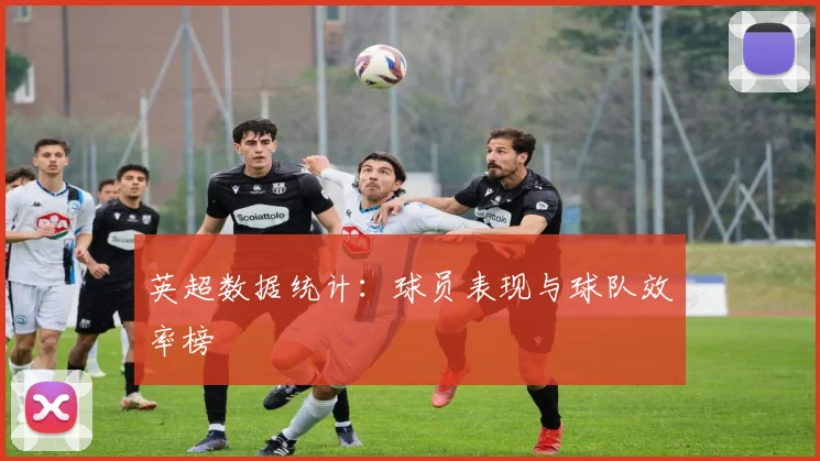 英超数据统计:球员表现与球队效率榜