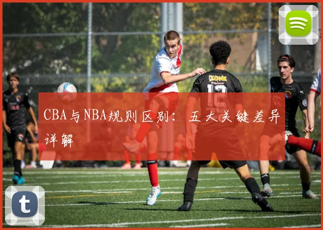 CBA与NBA规则区别:五大关键差异详解