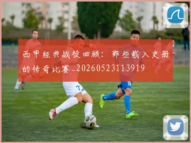 西甲经典战役回顾：那些载入史册的传奇比赛_20260523113919