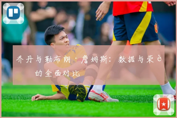 乔丹与勒布朗·詹姆斯:数据与荣誉的全面对比