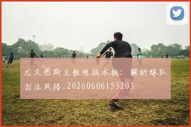 尤文图斯主教练战术板：解析球队打法风格_20260606153203